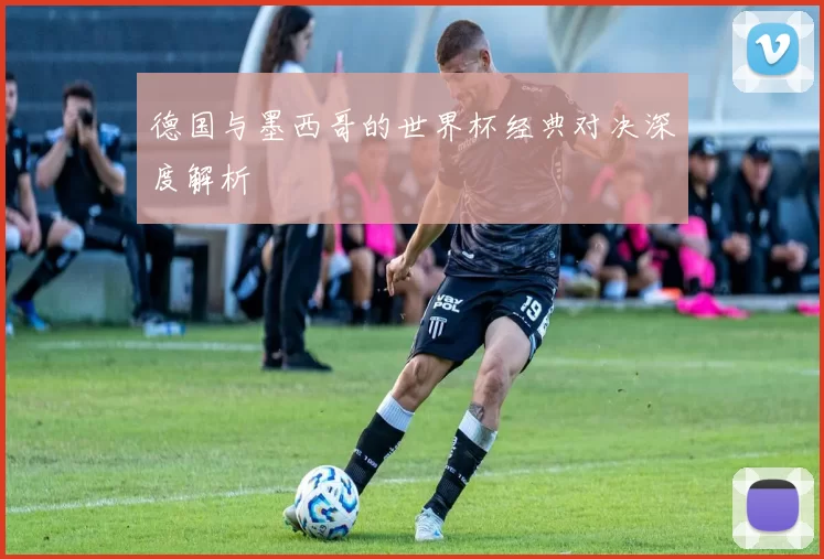 德国与墨西哥的世界杯经典对决深度解析