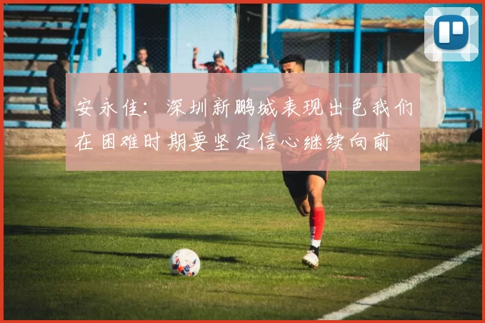 安永佳:深圳新鹏城表现出色我们在困难时期要坚定信心继续向前