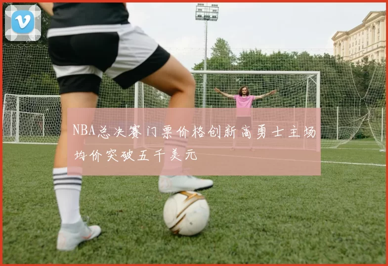NBA总决赛门票价格创新高勇士主场均价突破五千美元