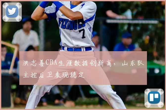 洪志善CBA生涯数据创新高,山东队主控后卫表现稳定