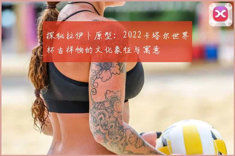 探秘拉伊卜原型:2022卡塔尔世界杯吉祥物的文化象征与寓意