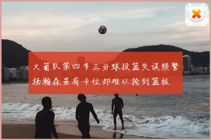 火箭队第四节三分球投篮失误频繁杨瀚森虽有卡位却难以抢到篮板