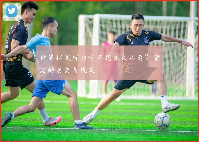 世界杯奖杯为何不能永久占有?背后的历史与规定