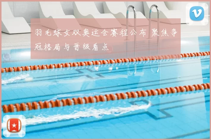 羽毛球女双奥运会赛程公布 聚焦争冠格局与晋级看点