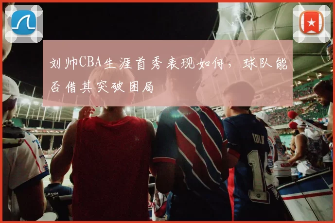 刘帅CBA生涯首秀表现如何，球队能否借其突破困局