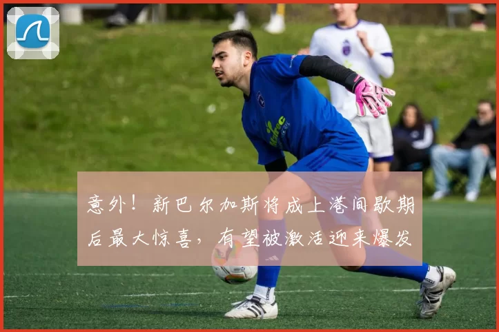 意外!新巴尔加斯将成上港间歇期后最大惊喜,有望被激活迎来爆发