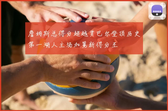 詹姆斯总得分超越贾巴尔登顶历史第一湖人主场加冕新得分王