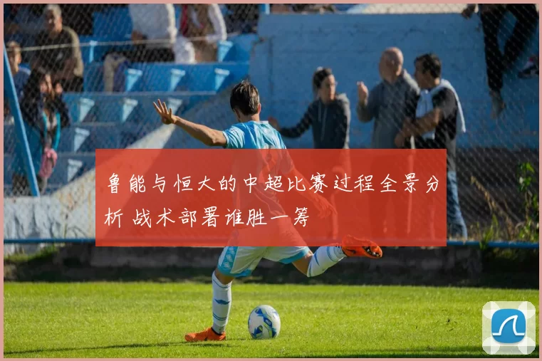 鲁能与恒大的中超比赛过程全景分析 战术部署谁胜一筹