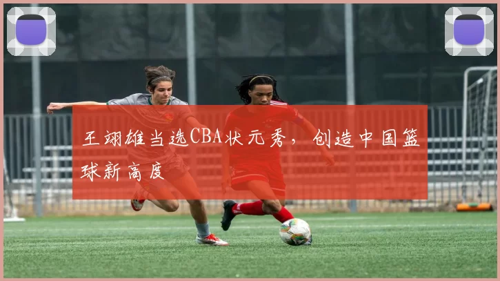 王翊雄当选CBA状元秀,创造中国篮球新高度