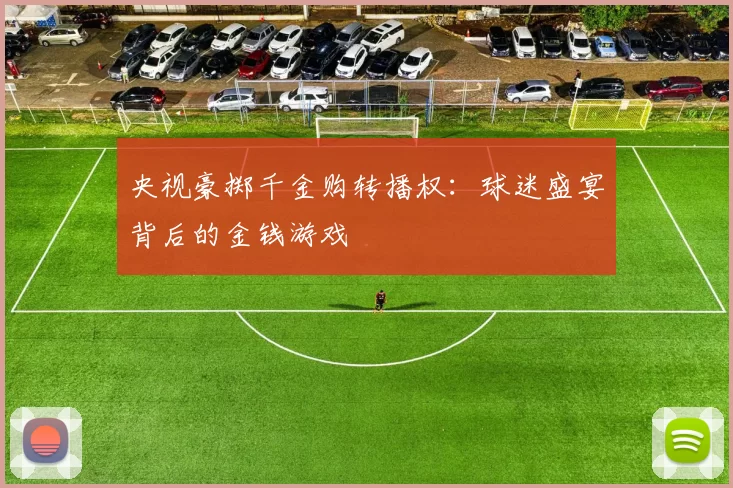 央视豪掷千金购转播权：球迷盛宴背后的金钱游戏