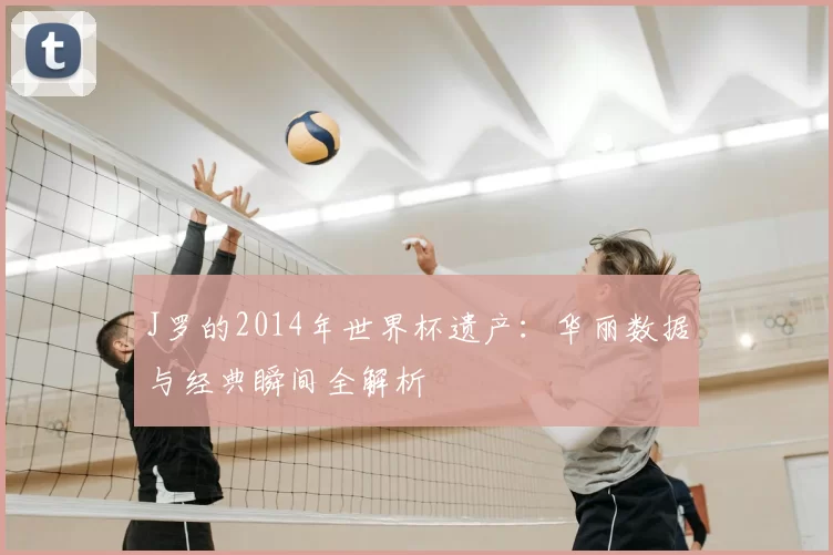 J罗的2014年世界杯遗产:华丽数据与经典瞬间全解析