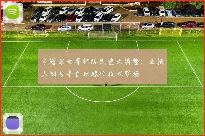 卡塔尔世界杯规则重大调整:五换人制与半自动越位技术登场