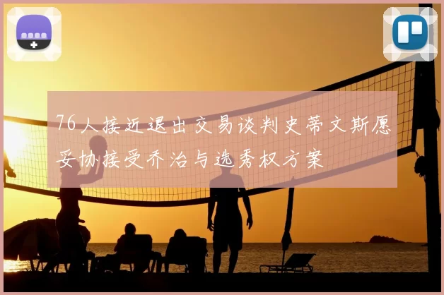 76人接近退出交易谈判史蒂文斯愿妥协接受乔治与选秀权方案