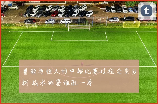 鲁能与恒大的中超比赛过程全景分析 战术部署谁胜一筹