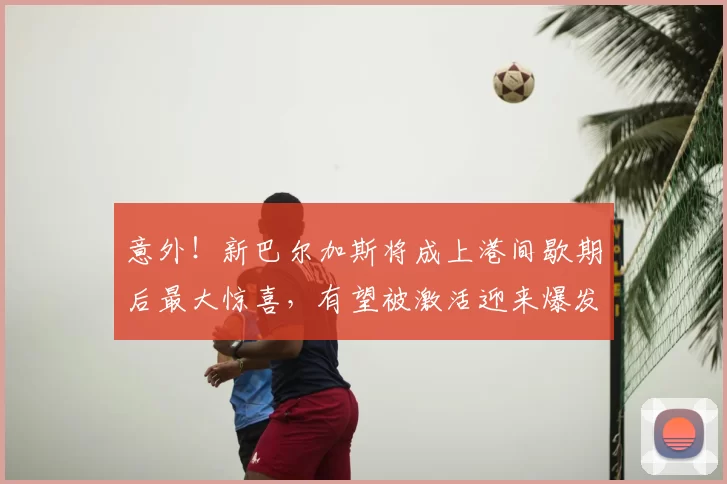 意外!新巴尔加斯将成上港间歇期后最大惊喜,有望被激活迎来爆发