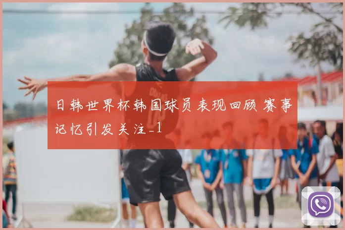 日韩世界杯韩国球员表现回顾 赛事记忆引发关注_1