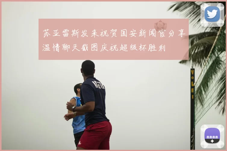 苏亚雷斯发来祝贺国安新闻官分享温情聊天截图庆祝超级杯胜利