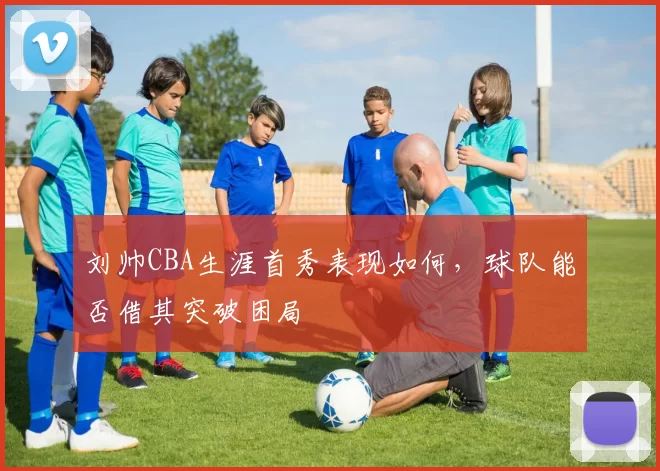 刘帅CBA生涯首秀表现如何，球队能否借其突破困局