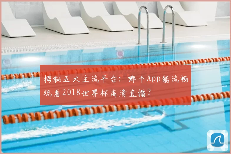 揭秘五大主流平台：哪个App能流畅观看2018世界杯高清直播？